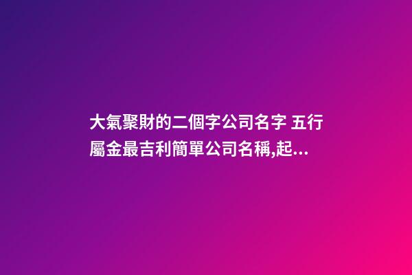 大氣聚財的二個字公司名字 五行屬金最吉利簡單公司名稱,起名之家-第1張-公司起名-玄機派